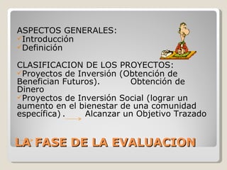 ASPECTOS GENERALES:
Introducción
Definición

CLASIFICACION DE LOS PROYECTOS:
Proyectos de Inversión (Obtención de
Benefician Futuros).      Obtención de
Dinero
Proyectos de Inversión Social (lograr un
aumento en el bienestar de una comunidad
específica) .   Alcanzar un Objetivo Trazado


LA FASE DE LA EVALUACION
 