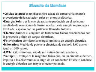 •Células solares: es un dispositivo capaz de convertir la energía
proveniente de la radiación solar en energía eléctrica.
•Energía Solar: es la energía radiante producida en el sol como
resultado de reacciones de fusión nuclear; esta energía se propaga a
través del espacio por las partículas llamadas fotones.
•Electricidad: es el conjunto de fenómenos físicos relacionados con
la presencia y flujo de cargas eléctricas.
•Fotovoltaico: convierte la energía luminosa en energía eléctrica.
•Kilovatios: Medida de potencia eléctrica, de símbolo kW, que es
igual a 1000 vatios.
•kWh: Kilovatio-hora, uso de mil vatios durante una hora.
•Voltaje: El voltaje es la magnitud física que, en un circuito eléctrico,
impulsa a los electrones a lo largo de un conductor. Es decir, conduce
la energía eléctrica con mayor o menor potencia.
 