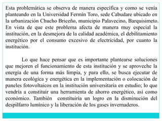 Esta problemática se observa de manera específica y como se venía
planteando en la Universidad Fermín Toro, sede Cabudare ubicado en
la urbanización Chucho Briceño, municipio Palavecino, Barquisimeto.
En vista de que este problema afecta de manera muy especial la
institución, en la desmejora de la calidad académica, el debilitamiento
energético por el consumo excesivo de electricidad, por cuanto la
institución.
Lo que hace pensar que es importante plantearse soluciones
que mejoren el funcionamiento de esta institución y se aproveche la
energía de una forma más limpia, y para ello, se busca ejecutar de
manera ecológica y energética en la implementación o colocación de
paneles fotovoltaicos en la institución universitaria en estudio; lo que
vendría a constituir una herramienta de ahorro energético, así como
económico. También constituiría un logro en la disminución del
despilfarro lumínico y la liberación de los gases invernaderos.
 