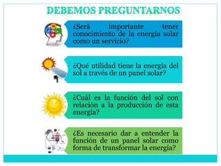 ¿Será importante tener
conocimiento de la energía solar
como un servicio?
¿Qué utilidad tiene la energía del
sol a través de un panel solar?
¿Cuál es la función del sol con
relación a la producción de esta
energía?
¿Es necesario dar a entender la
función de un panel solar como
forma de transformar la energía?
 
