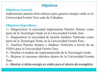 Objetivos General:
Implementar paneles fotovoltaicos para generar energía verde en la
Universidad Fermín Toro sede de Cabudare.
Objetivos Específicos:
1.- Diagnosticar la necesidad implementar Paneles Solares como
parte de la Tecnología Verde en la Universidad Fermín Toro
2.- Diagnosticar la necesidad de instalar Jardines Verticales como
parte de la Tecnología Verde en la Universidad Fermín Toro.
3.- Analizar Paneles Solares y Jardines Verticales a través de un
FODA para la Universidad Fermín Toro.
4.- Diseñar el modelo de implementación de la Tecnología Verde.
5.- Mejorar el consumo eléctrico dentro de la Universidad Fermín
Toro.
6.- Mostrar si dicha energía es viable para el ahorro de energético
 