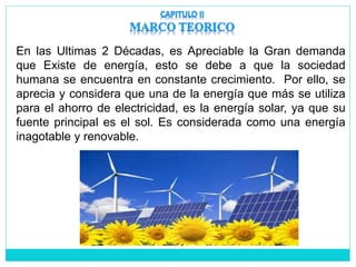 En las Ultimas 2 Décadas, es Apreciable la Gran demanda
que Existe de energía, esto se debe a que la sociedad
humana se encuentra en constante crecimiento. Por ello, se
aprecia y considera que una de la energía que más se utiliza
para el ahorro de electricidad, es la energía solar, ya que su
fuente principal es el sol. Es considerada como una energía
inagotable y renovable.
 