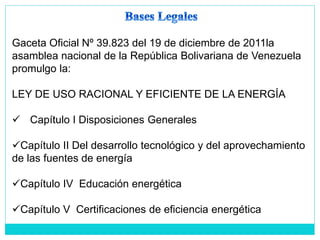 Gaceta Oficial Nº 39.823 del 19 de diciembre de 2011la
asamblea nacional de la República Bolivariana de Venezuela
promulgo la:
LEY DE USO RACIONAL Y EFICIENTE DE LA ENERGÍA
 Capítulo I Disposiciones Generales
Capítulo II Del desarrollo tecnológico y del aprovechamiento
de las fuentes de energía
Capítulo IV Educación energética
Capítulo V Certificaciones de eficiencia energética
 