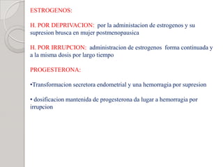 ESTROGENOS:
H. POR DEPRIVACION: por la administacion de estrogenos y su
supresion brusca en mujer postmenopausica
H. POR IRRUPCION: administracion de estrogenos forma continuada y
a la misma dosis por largo tiempo
PROGESTERONA:
•Transformacion secretora endometrial y una hemorragia por supresion
• dosificacion mantenida de progesterona da lugar a hemorragia por
irrupcion
 
