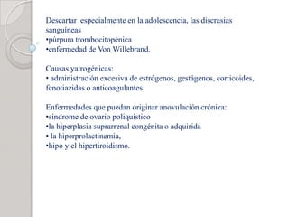 Descartar especialmente en la adolescencia, las discrasias
sanguíneas
•púrpura trombocitopénica
•enfermedad de Von Willebrand.
Causas yatrogénicas:
• administración excesiva de estrógenos, gestágenos, corticoides,
fenotiazidas o anticoagulantes
Enfermedades que puedan originar anovulación crónica:
•síndrome de ovario poliquístico
•la hiperplasia suprarrenal congénita o adquirida
• la hiperprolactinemia,
•hipo y el hipertiroidismo.
 