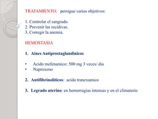 TRATAMIENTO: persigue varios objetivos:
1. Controlar el sangrado.
2. Prevenir las recidivas.
3. Corregir la anemia.
HEMOSTASIA
1. Aines Antiprostaglandinicos
• Acido mefenamico: 500 mg 3 veces/ dia
• Naproxeno
2. Antifibrinoliticos: acido tranexamico
3. Legrado uterino: en hemorragias intensas y en el climaterio
 
