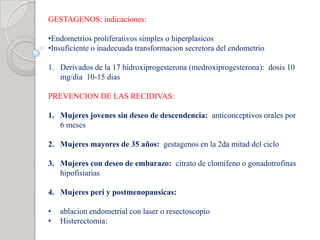GESTAGENOS: indicaciones:
•Endometrios proliferativos simples o hiperplasicos
•Insuficiente o inadecuada transformacion secretora del endometrio
1. Derivados de la 17 hidroxiprogesterona (medroxiprogesterona): dosis 10
mg/dia 10-15 dias
PREVENCION DE LAS RECIDIVAS:
1. Mujeres jovenes sin deseo de descendencia: anticonceptivos orales por
6 meses
2. Mujeres mayores de 35 años: gestagenos en la 2da mitad del ciclo
3. Mujeres con deseo de embarazo: citrato de clomifeno o gonadotrofinas
hipofisiarias
4. Mujeres peri y postmenopausicas:
• ablacion endometrial con laser o resectoscopio
• Histerectomia:
 