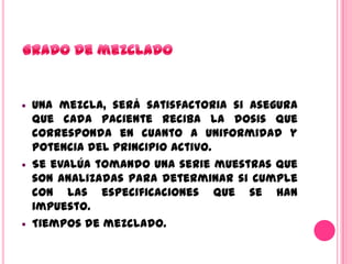    Una mezcla, será satisfactoria si asegura
    que cada paciente reciba la dosis que
    corresponda en cuanto a uniformidad y
    potencia del principio activo.
   Se evalúa tomando una serie muestras que
    son analizadas para determinar si cumple
    con las especificaciones que se han
    impuesto.
   Tiempos de mezclado.
 