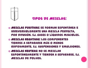 TIPOS DE MEZCLAS:

 Mezclas positivas: se forman espontánea e
  irreversiblemente una mezcla perfecta,
  por difusión. Ej. Gases o líquidos miscibles.
 Mezclas negativas: los componentes
  tiendes a separarse más o menos
  rápidamente. Ej. Suspensiones y emulsiones.
 Mezclas neutras: no se mezclan
  espontáneamente y tienden a separarse. Ej.
  Mezclas de polvos.
 