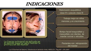 INDICACIONES
Maloclusión esquelética
clase III o pseudo clase III
Trabaja mejor en niños
menores y en crecimiento
Protracción
maxilar
Biotipo facial braquicéfalo y
mesocéfalo con dientes de
maxilar normal o retruidos
La fuerza extraoral es aplicado en
el maxilar superior para realizar la
protracción del maxilar
Pacientes con retroposición
del maxilar
Luz D Escrivan de Saturno. Ortodoncia en dentición mixta. AMOLCA , Pag.267 - 276,2007.
 