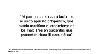 “ Al parecer la máscara facial, es
el único aparato ortopédico, que
puede modificar el crecimiento de
los maxilares en pacientes que
presenten clase III esquelética”
Ortiz,A.efectividad de la mentonera, máscara facial como alternativa para el tratamiento de maloclusión clase III.META
ANÁLISIS.2002.
Ortiz,A.efectividad de la mentonera, máscara facial como alternativa para el tratamiento de maloclusión clase III.META
ANÁLISIS.2002.
 