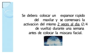 Se debera colocar un expansor rápido
del maxilar y se comenxará la
activación del mismo 2 veces al día (2/4
de vuelta) durante una semana
antes de colocar la máscara facial.
 