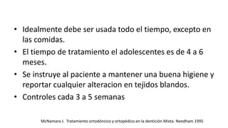 • Idealmente debe ser usada todo el tiempo, excepto en
las comidas.
• El tiempo de tratamiento el adolescentes es de 4 a 6
meses.
• Se instruye al paciente a mantener una buena higiene y
reportar cualquier alteracion en tejidos blandos.
• Controles cada 3 a 5 semanas
McNamara J. Tratamiento ortodóncico y ortopédico en la dentición Mixta. Needham 1995
 