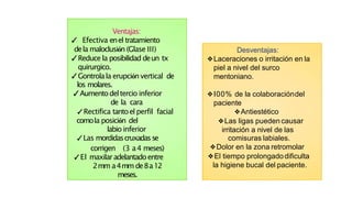 Ventajas:
✓ Efectiva enel tratamiento
dela maloclusión (Glase III)
✓Reduce la posibilidad deun tx
quirurgico.
✓Gontrolala erupciónvertical de
los molares.
✓Aumentodeltercio inferior
de la cara
✓Rectifica tantoel perfil facial
comola posición del
labio inferior
✓Las mordidascruxadasse
corrigen (3 a4 meses)
✓El maxilaradelantadoentre
2mm a4mm de8a12
meses.
Desventajas:
❖Laceraciones o irritación en la
piel a nivel del surco
mentoniano.
❖I00% de la colaboracióndel
paciente
❖Antiestético
❖Las ligas pueden causar
irritación a nivel de las
comisuras labiales.
❖Dolor en la zona retromolar
❖El tiempo prolongadodificulta
la higiene bucal del paciente.
 