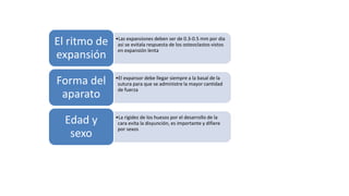 •Las expansiones deben ser de 0.3-0.5 mm por dia
asi se evitala respuesta de los osteoclastos vistos
en expansión lenta
El ritmo de
expansión
•El expansor debe llegar siempre a la basal de la
sutura para que se administre la mayor cantidad
de fuerza
Forma del
aparato
•La rigidez de los huesos por el desarrollo de la
cara evita la disyunción, es importante y difiere
por sexos
Edad y
sexo
Angulación
de molares y
premolares
 
