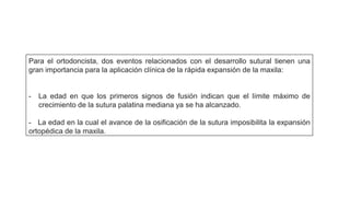 Para el ortodoncista, dos eventos relacionados con el desarrollo sutural tienen una
gran importancia para la aplicación clínica de la rápida expansión de la maxila:
- La edad en que los primeros signos de fusión indican que el límite máximo de
crecimiento de la sutura palatina mediana ya se ha alcanzado.
- La edad en la cual el avance de la osificación de la sutura imposibilita la expansión
ortopédica de la maxila.
 