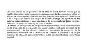 Otro caso clínico, en un paciente con 19 años de edad, también mostró que es
posible disyunción maxilar en pacientes adolescentes tardías cuando se utiliza un
aparato expansor apoyado en mini-implantes. Además de la separación de la sutura
y de la expansión maxilar sin cirugía, el MARPE produjo una apertura de las
suturas circunmaxilares y una ampliación de las estructuras óseas vecinas,
incluyendo el hueso zigomático y los huesos nasales.
La ventaja de este aparato en los pacientes mencionados son la potenciación del
efecto ortopédico de la expansión sin causar efectos colaterales significativos de
vestibularización de los dientes posteriores, permitiendo la corrección de la
discrepancia transversal de la mandíbula sin someter al paciente a la cirugía
invasiva y de alto costo que normalmente se indica para los individuos en esa franja
de edad.
 