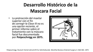 Desarrollo Histórico de la
Mascara Facial
• La protracción del maxilar
superior con el fin
de corregir la Clase III no es
una opción reciente, el
primer informe sobre el
tratamiento con la máscara
facial fue documentado
por Potpeschnigg en 1875.
Potpeschnigg. Deutsch Viertel Jahrschrift fur Zahnheikunde. Monthly Review of dental Surgery 3: 464-465. 1875
 