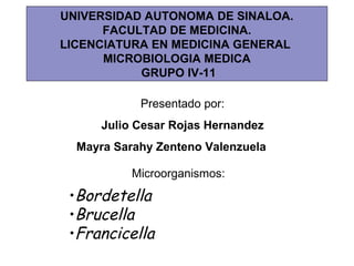 •Bordetella
•Brucella
•Francicella
Presentado por:
Julio Cesar Rojas Hernandez
Mayra Sarahy Zenteno Valenzuela
Microorganismos:
UNIVERSIDAD AUTONOMA DE SINALOA.
FACULTAD DE MEDICINA.
LICENCIATURA EN MEDICINA GENERAL
MICROBIOLOGIA MEDICA
GRUPO IV-11
 