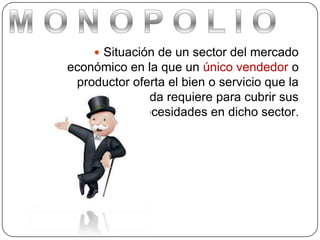  Situación de un sector del mercado
económico en la que un único vendedor o
productor oferta el bien o servicio que la
demanda requiere para cubrir sus
necesidades en dicho sector.
 