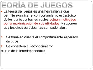  La teoría de juegos es una herramienta que
permite examinar el comportamiento estratégico
de los participantes los cuales actúan motivados
por la maximización de sus utilidades, y suponen
que los otros participantes son racionales.
1. Se toma en cuenta el comportamiento esperado
de otros.
2. Se considera el reconocimiento
mutuo de la interdependencia.
 