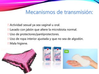 Actividad sexual ya sea vaginal u oral.
Lavado con jabón que altere la microbiota normal.
Uso de protectores/pantiprotectores.
Uso de ropa interior ajustada y que no sea de algodón.
Mala higiene.
 