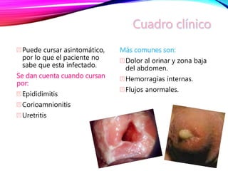 Puede cursar asintomático,
por lo que el paciente no
sabe que esta infectado.
Se dan cuenta cuando cursan
por:
Epididimitis
Corioamnionitis
Uretritis
Más comunes son:
Dolor al orinar y zona baja
del abdomen.
Hemorragias internas.
Flujos anormales.
 