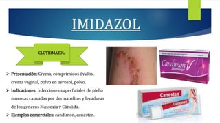  Presentación: Crema, comprimidos óvulos,
crema vaginal, polvo en aerosol, polvo.
 Indicaciones: Infecciones superficiales de piel o
mucosas causadas por dermatofitos y levaduras
de los géneros Massezia y Cándida.
 Ejemplos comerciales: candimon, canesten.
CLOTRIMAZOL:
 