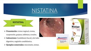  Presentación: crema vaginal, crema,
suspensión, grajeas, tabletas y ovulos.
 Indicaciones: Candidiasis bucal y de tubo
digestivo, vaginitis candidiasica.
 Ejemplos comerciales: micostatin, nistan.
NISTATINA:
 