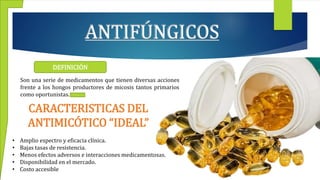 ANTIFÚNGICOS
DEFINICIÓN
Son una serie de medicamentos que tienen diversas acciones
frente a los hongos productores de micosis tantos primarios
como oportunistas.
CARACTERISTICAS DEL
ANTIMICÓTICO “IDEAL”
• Amplio espectro y eficacia clínica.
• Bajas tasas de resistencia.
• Menos efectos adversos e interacciones medicamentosas.
• Disponibilidad en el mercado.
• Costo accesible
 
