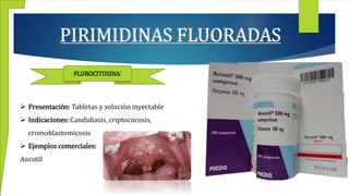 PIRIMIDINAS FLUORADAS
FLUROCITOSINA:
 Presentación: Tabletas y solución inyectable
 Indicaciones: Candidiasis, criptococosis,
cromoblastomicosis
 Ejemplos comerciales:
Ancotil
 