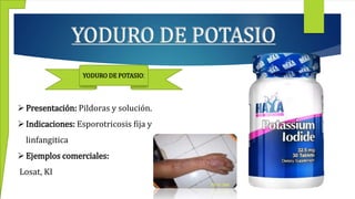 YODURO DE POTASIO
YODURO DE POTASIO:
Presentación: Pildoras y solución.
Indicaciones: Esporotricosis fija y
linfangitica
Ejemplos comerciales:
Losat, KI
 