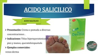 ACIDO SALICILICO
ACIDO SALICILICO:
Presentación: Crema o pomada a diversas
concentraciones .
Indicaciones: Tiñas hiperqueratosicas de
pies y manos, queratolisispuntafa
Ejemplos comerciales:
venzo derma
 