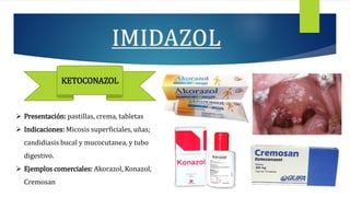 KETOCONAZOL
 Presentación: pastillas, crema, tabletas
 Indicaciones: Micosis superficiales, uñas;
candidiasis bucal y mucocutanea, y tubo
digestivo.
 Ejemplos comerciales: Akorazol, Konazol,
Cremosan
 