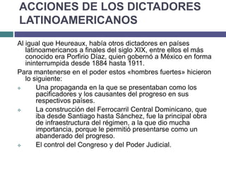 ACCIONES DE LOS DICTADORES
LATINOAMERICANOS
Al igual que Heureaux, había otros dictadores en países
latinoamericanos a finales del siglo XIX, entre ellos el más
conocido era Porfirio Díaz, quien gobernó a México en forma
ininterrumpida desde 1884 hasta 1911.
Para mantenerse en el poder estos «hombres fuertes» hicieron
lo siguiente:
 Una propaganda en la que se presentaban como los
pacificadores y los causantes del progreso en sus
respectivos países.
 La construcción del Ferrocarril Central Dominicano, que
iba desde Santiago hasta Sánchez, fue la principal obra
de infraestructura del régimen, a la que dio mucha
importancia, porque le permitió presentarse como un
abanderado del progreso.
 El control del Congreso y del Poder Judicial.
 