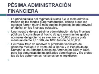 PÉSIMA ADMINISTRACIÓN
FINANCIERA
 La principal falla del régimen lilisistas fue la mala adminis-
tración de los fondos gubernamentales, debido a que los
egresos fueron mucho más que los ingresos, lo que provocó
un déficit en las finanzas estatales.
 Una muestra de esa pésima administración de las finanzas
públicas lo constituyó el hecho de que mientras los gastos
normales del gobierno se elevaron a 35,000 pesos plata
mensual-mente en 1886, en 1893 fueron de 90,000.
 Heureaux trató de resolver el problema financiero del
gobierno mediante la venta de la Bahía y la Península de
Samaná a los Estados Unidos de América en 1891 y 1893,
pero las denuncias de los exiliados dominicanos y las protes-
tas de los gobernantes haitianos se lo impidieron.

 