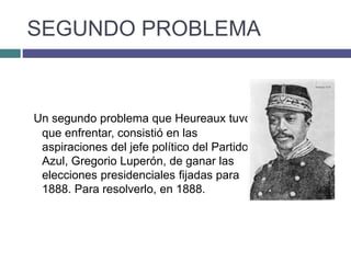 SEGUNDO PROBLEMA
Un segundo problema que Heureaux tuvo
que enfrentar, consistió en las
aspiraciones del jefe político del Partido
Azul, Gregorio Luperón, de ganar las
elecciones presidenciales fijadas para
1888. Para resolverlo, en 1888.
 