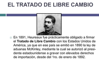 EL TRATADO DE LIBRE CAMBIO
 En 1891, Heureaux fue prácticamente obligado a firmar
el Tratado de Libre Cambio con los Estados Unidos de
América, ya que en ese país se emitió en 1890 la ley de
aduanas McKinley, mediante la cual se autorizó al presi-
dente estadounidense a gravar con elevados derechos
de importación, desde del 1ro. de enero de 1892.
 