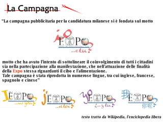 “ La campagna pubblicitaria per la candidatura milanese si è fondata sul motto  motto che ha avuto l'intento di sottolineare il coinvolgimento di tutti i cittadini  sia nella partecipazione alla manifestazione, che nell'attuazione delle finalità  della  Expo  stessa riguardanti il cibo e l'alimentazione. Tale campagna è stata riprodotta in numerose lingue, tra cui inglese, francese,  spagnolo e cinese” testo tratto da Wikipedia, l'enciclopedia libera 