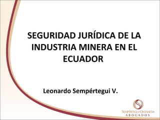 SEGURIDAD JURÍDICA DE LA
INDUSTRIA MINERA EN EL
ECUADOR
Leonardo Sempértegui V.
 