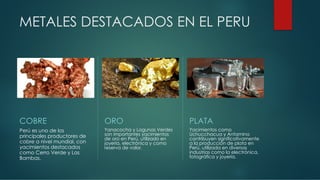 METALES DESTACADOS EN EL PERU
COBRE
Perú es uno de los
principales productores de
cobre a nivel mundial, con
yacimientos destacados
como Cerro Verde y Las
Bambas.
ORO
Yanacocha y Lagunas Verdes
son importantes yacimientos
de oro en Perú, utilizado en
joyería, electrónica y como
reserva de valor.
PLATA
Yacimientos como
Uchucchacua y Antamina
contribuyen significativamente
a la producción de plata en
Perú, utilizada en diversas
industrias como la electrónica,
fotográfica y joyería.
 