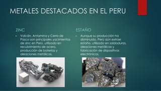 METALES DESTACADOS EN EL PERU
ZINC
► Volcán, Antamina y Cerro de
Pasco son principales yacimientos
de zinc en Perú, utilizado en
recubrimiento de acero,
producción de baterías y
aleaciones metálicas.
ESTAÑO
► Aunque su producción ha
disminuido, Perú aún extrae
estaño, utilizado en soldaduras,
aleaciones metálicas y
fabricación de dispositivos
electrónicos.
 