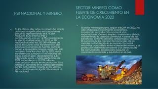 PBI NACIONAL Y MINERO
► En los últimos diez años, la minería ha tenido
un impacto significativo en la economía
peruana, representando el 8.7% del
Producto Bruto Interno (PBI) y
contribuyendo con un 14.9% considerando
su efecto multiplicador. En 2022, el PBI
nacional alcanzó los 232.089 millones de
euros. En cuanto a las transferencias del
estado provenientes de fuentes como el
canon y las regalías mineras, estas han sido
notables. Entre los años 2013 y 2022, estas
transferencias sumaron 41 mil millones de
euros. Solo en 2021, alcanzaron los 6,631
millones de euros, y hasta septiembre de
2022, ascendieron a 10,229 millones,
marcando un récord en recaudación. Esto
refleja un aumento en el ingreso generado
por las actividades mineras en los últimos
años, contribuyendo significativamente al
PBI nacional.
SECTOR MINERO COMO
FUENTE DE CRECIMIENTO EN
LA ECONOMIA 2022
►
El sector minero peruano, según el BCRP en 2022, ha
sido vital para el crecimiento económico,
impulsando la producción nacional y las
exportaciones. Genera empleo, inversiones y divisas,
manteniendo la balanza comercial. A pesar de los
beneficios, enfrenta desafíos ambientales y sociales.
El aumento de los precios internacionales de los
metales ha fortalecido la economía. Es crucial
encontrar un equilibrio entre el desarrollo minero y la
protección del medio ambiente y los derechos de
las comunidades locales para asegurar un
crecimiento sostenible y equitativo en el país.
 