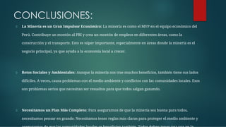 CONCLUSIONES:
La Minería es un Gran Impulsor Económico: La minería es como el MVP en el equipo económico del
Perú. Contribuye un montón al PBI y crea un montón de empleos en diferentes áreas, como la
construcción y el transporte. Esto es súper importante, especialmente en áreas donde la minería es el
negocio principal, ya que ayuda a la economía local a crecer.
Retos Sociales y Ambientales: Aunque la minería nos trae muchos beneﬁcios, también tiene sus lados
difíciles. A veces, causa problemas con el medio ambiente y conﬂictos con las comunidades locales. Esos
son problemas serios que necesitan ser resueltos para que todos salgan ganando.
Necesitamos un Plan Más Completo: Para asegurarnos de que la minería sea buena para todos,
necesitamos pensar en grande. Necesitamos tener reglas más claras para proteger el medio ambiente y
 