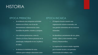 HISTORIA
EPOCA PREINCRA
► Se evidencia una temprana actividad
minera en el Perú, con el uso de
herramientas rudimentarias como
hornillas de piedra, crisoles y yunques.
► Las culturas preincaicas, como la
Chavín y la Vicus, fueron pioneras en la
metalurgia, trabajando el oro, la plata y
el cobre.
► Se destaca la habilidad de estas
culturas para trabajar aleaciones como
EPOCA INCAICA
► El Imperio Incaico mostró una
organización minera avanzada, con
una gestión sistemática de los recursos
minerales.
► Se identiﬁcan yacimientos de oro, plata,
estaño, cobre y otros metales, como
Potosí y Huancavelica.
► La explotación minera estaba regulada
por el estado incaico, con periodos
estacionales de trabajo y una
 