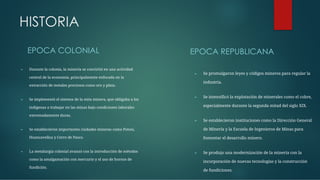 HISTORIA
EPOCA COLONIAL
► Durante la colonia, la minería se convirtió en una actividad
central de la economía, principalmente enfocada en la
extracción de metales preciosos como oro y plata.
► Se implementó el sistema de la mita minera, que obligaba a los
indígenas a trabajar en las minas bajo condiciones laborales
extremadamente duras.
► Se establecieron importantes ciudades mineras como Potosí,
Huancavelica y Cerro de Pasco.
► La metalurgia colonial avanzó con la introducción de métodos
como la amalgamación con mercurio y el uso de hornos de
fundición.
EPOCA REPUBLICANA
► Se promulgaron leyes y códigos mineros para regular la
industria.
► Se intensiﬁcó la explotación de minerales como el cobre,
especialmente durante la segunda mitad del siglo XIX.
► Se establecieron instituciones como la Dirección General
de Minería y la Escuela de Ingenieros de Minas para
fomentar el desarrollo minero.
► Se produjo una modernización de la minería con la
incorporación de nuevas tecnologías y la construcción
de fundiciones.
 