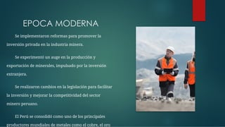 EPOCA MODERNA
Se implementaron reformas para promover la
inversión privada en la industria minera.
Se experimentó un auge en la producción y
exportación de minerales, impulsado por la inversión
extranjera.
Se realizaron cambios en la legislación para facilitar
la inversión y mejorar la competitividad del sector
minero peruano.
El Perú se consolidó como uno de los principales
productores mundiales de metales como el cobre, el oro
 