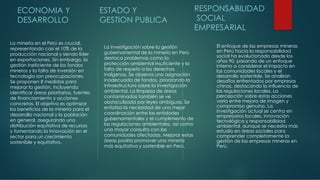 ECONOMIA Y
DESARROLLO
La minería en el Perú es crucial,
representando casi el 10% de la
producción nacional y siendo líder
en exportaciones. Sin embargo, la
gestión ineficiente de los fondos
mineros y la falta de inversión en
tecnología son preocupaciones.
Se proponen 8 medidas para
mejorar la gestión, incluyendo
identificar áreas prioritarias, fuentes
de financiamiento y acciones
concretas. El objetivo es optimizar
los beneficios de la minería para el
desarrollo nacional y la población
en general, asegurando una
distribución equitativa de recursos
y fomentando la innovación en el
sector para un crecimiento
sostenible y equitativo.
ESTADO Y
GESTION PUBLICA
La investigación sobre la gestión
gubernamental de la minería en Perú
destaca problemas como la
protección ambiental insuficiente y la
falta de respeto a los derechos
indígenas. Se observa una asignación
inadecuada de fondos, priorizando la
infraestructura sobre la investigación
ambiental. La limpieza de áreas
contaminadas también se ve
obstaculizada por leyes ambiguas. Se
enfatiza la necesidad de una mejor
coordinación entre las entidades
gubernamentales y el cumplimiento de
las regulaciones ambientales, así como
una mayor consulta con las
comunidades afectadas. Mejorar estas
áreas podría promover una minería
más equitativa y sostenible en Perú.
RESPONSABILIDAD
SOCIAL
EMPRESARIAL
El enfoque de las empresas mineras
en Perú hacia la responsabilidad
social ha evolucionado desde los
años 90, pasando de un enfoque
interno a considerar el impacto en
las comunidades locales y el
desarrollo sostenible. Se analizan
desafíos enfrentados por empresas
chinas, destacando la influencia de
las regulaciones locales. La
percepción sobre estas acciones
varía entre mejora de imagen y
compromiso genuino. La
investigación actual se centra en
empresarios locales, innovación
tecnológica y responsabilidad
ambiental, aunque se necesita más
estudio en áreas sociales para
comprender completamente la
gestión de las empresas mineras en
Perú.
 