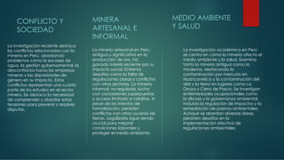 CONFLICTO Y
SOCIEDAD
La investigación reciente destaca
los conflictos relacionados con la
minería en Perú, abordando
problemas como la escasez de
agua, la gestión gubernamental, la
desconfianza hacia las empresas
mineras y las disparidades de
género en su impacto. Estos
conflictos representan una cuarta
parte de los estudios en el sector
minero. Se destaca la necesidad
de comprender y abordar estas
tensiones para prevenir o resolver
disputas.
MINERA
ARTESANAL E
INFORMAL
La minería artesanal en Perú,
antigua y significativa en la
producción de oro, ha
ganado interés reciente por su
impacto social. Enfrenta
desafíos como la falta de
regulaciones claras y conflictos
con otros sectores. La minería
informal, no regulada, lucha
con concesiones superpuestas
y acceso limitado a créditos. A
pesar de los intentos de
formalización, persisten
conflictos con otros usuarios de
tierras. Legalizarla sigue siendo
crucial para mejorar
condiciones laborales y
proteger el medio ambiente.
MEDIO AMBIENTE
Y SALUD
La investigación académica en Perú
se centra en cómo la minería afecta el
medio ambiente y la salud. Examina
tanto la minería antigua como la
moderna, destacando la
contaminación por mercurio en
Huancavelica y la contaminación del
aire y la tierra en lugares como La
Oroya y Cerro de Pasco. Se investigan
enfermedades ocupacionales como
la silicosis y la gobernanza ambiental,
incluida la regulación de impactos y la
remediación de pasivos ambientales.
Aunque se abordan diversas áreas,
persisten desafíos en la
implementación efectiva de
regulaciones ambientales.
 