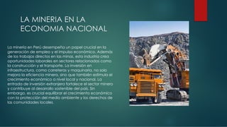 LA MINERIA EN LA
ECONOMIA NACIONAL
La minería en Perú desempeña un papel crucial en la
generación de empleo y el impulso económico. Además
de los trabajos directos en las minas, esta industria crea
oportunidades laborales en sectores relacionados como
la construcción y el transporte. La inversión en
infraestructura, como carreteras y maquinaria, no solo
mejora la eficiencia minera, sino que también estimula el
crecimiento económico a nivel local y nacional. La
entrada de inversión extranjera fortalece el sector minero
y contribuye al desarrollo sostenible del país. Sin
embargo, es crucial equilibrar el crecimiento económico
con la protección del medio ambiente y los derechos de
las comunidades locales.
 